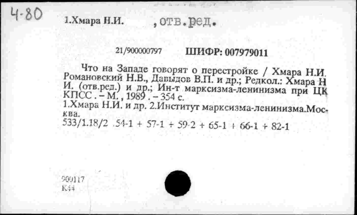 ﻿1.Хмара Н.И.	, ОТВ. рвД .
21/900000797 ШИФР: 007979011
Что на Западе говорят о перестройке / Хмара Н.И Романовский Н.В., Давыдов В.П. и др.; Редкол.: Хмара Н КПСС8 198^ ’ Инд7 маРксизма'ленинизма ПРИ ЦК 1 .Хмара Н.И. и др. 2.Институт марксизма-ленинизма.Мос-ква.
533/1.18/2 .54-1 + 57-1 + 59 2 + 65-1 1 66-1 + 82-1